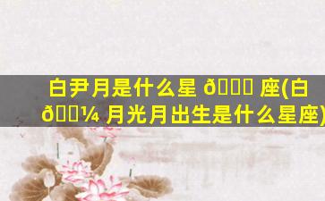白尹月是什么星 🍀 座(白 🌼 月光月出生是什么星座)